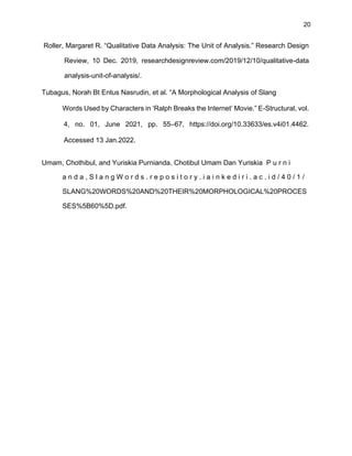 20
Roller, Margaret R. “Qualitative Data Analysis: The Unit of Analysis.” Research Design
Review, 10 Dec. 2019, researchdesignreview.com/2019/12/10/qualitative-data
analysis-unit-of-analysis/.
Tubagus, Norah Bt Entus Nasrudin, et al. “A Morphological Analysis of Slang
Words Used by Characters in ‘Ralph Breaks the Internet’ Movie.” E-Structural, vol.
4, no. 01, June 2021, pp. 55–67, https://doi.org/10.33633/es.v4i01.4462.
Accessed 13 Jan.2022.
Umam, Chothibul, and Yuriskia Purnianda. Chotibul Umam Dan Yuriskia P u r n i
a n d a , S l a n g W o r d s . r e p o s i t o r y . i a i n k e d i r i . a c . i d / 4 0 / 1 /
SLANG%20WORDS%20AND%20THEIR%20MORPHOLOGICAL%20PROCES
SES%5B60%5D.pdf.
 