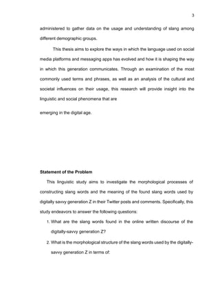 3
administered to gather data on the usage and understanding of slang among
different demographic groups.
This thesis aims to explore the ways in which the language used on social
media platforms and messaging apps has evolved and how it is shaping the way
in which this generation communicates. Through an examination of the most
commonly used terms and phrases, as well as an analysis of the cultural and
societal influences on their usage, this research will provide insight into the
linguistic and social phenomena that are
emerging in the digital age.
Statement of the Problem
This linguistic study aims to investigate the morphological processes of
constructing slang words and the meaning of the found slang words used by
digitally savvy generation Z in their Twitter posts and comments. Specifically, this
study endeavors to answer the following questions:
1. What are the slang words found in the online written discourse of the
digitally-savvy generation Z?
2. What is the morphological structure of the slang words used by the digitally-
savvy generation Z in terms of:
 