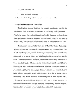 4
2.1. word structure; and
2.2. word formation strategy?
3. Based on the findings, what monograph can be proposed?
Theoretical and Conceptual Framework
This linguistic research theorizes that linguistic varieties are found in the
social media posts, comments, or hashtags of the digitally savvy generation Z.
This further argues that the linguistic varieties found in the social media posts are
slang words that undergo morphological process based on theories proposed by
Yule in 1985, Potter (in 1975 O'Grady and Guzman in 1996 and Gerber in 1968.
This argument is supported by Holmes in 2001 with his Theory of Language
Varieties. According to Holmes (29), Language variety is a form that differs from
other forms of language systematically. Variety is a Sociolinguistics term referring
to language in context. A variety is a set of linguistic forms used under specific
social Circumstances with a distinctive social distribution. Variety is therefore a
broad term that includes different accents, different linguistic styles, and different.
In this world, every language is different from the other. It could be different in
pronunciation, pitch, tone, lexicon, style, dialect, vocabulary, and etc. dialects, and
even different languages which contrast each other for a social reason
(Holmes,9). Slang words, according to theories by Yule in 1985, Potter in 1975,
O'Grady and Guzman in 1996, and Gerber in 1968 can be divided based on the
morphological processes of coinage, borrowing, compounding, blending, clipping,
backformation, conversion, acronym, derivation, and multiple processes.
 