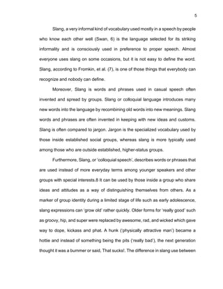 5
Slang, a very informal kind of vocabulary used mostly in a speech by people
who know each other well (Swan, 6) is the language selected for its striking
informality and is consciously used in preference to proper speech. Almost
everyone uses slang on some occasions, but it is not easy to define the word.
Slang, according to Fromkin, et al. (7), is one of those things that everybody can
recognize and nobody can define.
Moreover, Slang is words and phrases used in casual speech often
invented and spread by groups. Slang or colloquial language introduces many
new words into the language by recombining old words into new meanings. Slang
words and phrases are often invented in keeping with new ideas and customs.
Slang is often compared to jargon. Jargon is the specialized vocabulary used by
those inside established social groups, whereas slang is more typically used
among those who are outside established, higher-status groups.
Furthermore, Slang, or ‘colloquial speech’, describes words or phrases that
are used instead of more everyday terms among younger speakers and other
groups with special interests.8 It can be used by those inside a group who share
ideas and attitudes as a way of distinguishing themselves from others. As a
marker of group identity during a limited stage of life such as early adolescence,
slang expressions can ‘grow old’ rather quickly. Older forms for ‘really good’ such
as groovy, hip, and super were replaced by awesome, rad, and wicked which gave
way to dope, kickass and phat. A hunk (‘physically attractive man’) became a
hottie and instead of something being the pits (‘really bad’), the next generation
thought it was a bummer or said, That sucks!. The difference in slang use between
 