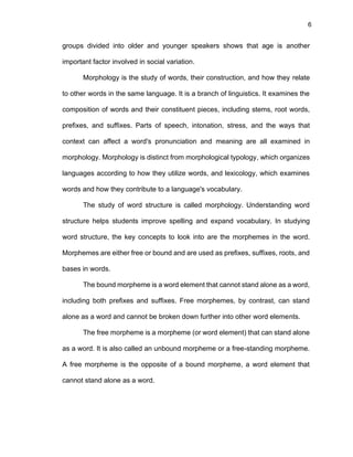 6
groups divided into older and younger speakers shows that age is another
important factor involved in social variation.
Morphology is the study of words, their construction, and how they relate
to other words in the same language. It is a branch of linguistics. It examines the
composition of words and their constituent pieces, including stems, root words,
prefixes, and suffixes. Parts of speech, intonation, stress, and the ways that
context can affect a word's pronunciation and meaning are all examined in
morphology. Morphology is distinct from morphological typology, which organizes
languages according to how they utilize words, and lexicology, which examines
words and how they contribute to a language's vocabulary.
The study of word structure is called morphology. Understanding word
structure helps students improve spelling and expand vocabulary. In studying
word structure, the key concepts to look into are the morphemes in the word.
Morphemes are either free or bound and are used as prefixes, suffixes, roots, and
bases in words.
The bound morpheme is a word element that cannot stand alone as a word,
including both prefixes and suffixes. Free morphemes, by contrast, can stand
alone as a word and cannot be broken down further into other word elements.
The free morpheme is a morpheme (or word element) that can stand alone
as a word. It is also called an unbound morpheme or a free-standing morpheme.
A free morpheme is the opposite of a bound morpheme, a word element that
cannot stand alone as a word.
 
