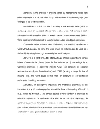 8
Borrowing is the process of creating words by incorporating words from
other languages. It is the process through which a word from one language gets
changed to be used in another.
Backformation is the process of forming a new word (a neologism) by
removing actual or supposed affixes from another word. Put simply, a back-
formation is a shortened word (such as edit) created from a longer word (editor).
Verb: back-form (which is itself a back-formation). Also called back-derivation.
Conversion refers to the process of changing or converting the class of a
word without changing its form. The word email, for instance, can be used as a
verb in Modern English though it was only a noun in the past.
Acronym is a word formed by abbreviating a phrase by combining certain
letters of words in the phrase (often the first initial of each) into a single term.
Common examples of acronyms include NASA (an acronym for National
Aeronautics and Space Administration) and FOMO (a slang acronym for fear of
missing out). The word scuba comes from an acronym for self-contained
underwater breathing apparatus.
Derivation, in descriptive linguistics and traditional grammar, is the
formation of a word by changing the form of the base or by adding affixes to it
(e.g., “hope” to “hopeful”). It is a major source of new words in a language. In
historical linguistics, the derivation of a word is its history or etymology. In
generative grammar, derivation means a sequence of linguistic representations
that indicate the structure of a sentence or other linguistic unit resulting from the
application of some grammatical rule or set of rules.
 