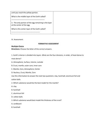 until you reach the yellow portion.
What is the middle layer of the Earth called?
___________________________________
3. The only portion of the egg remaining is the layer
at the center of the egg.
What is this center layer of the Earth called?
______________________________
IV. Assessment
FORMATIVE ASSESSMENT
Multiple Choice
Directions: Choose the letter of the correct answers.
1. Earth’s interior is divided into layers. What are the four divisions, in order, of least dense to
most dense?
A. Atmosphere, Surface, interior, outside
B. Crust, mantle, outer core, inner core
C. Mantle, Core, Atmosphere, Center
D. Nucleus, Crust, Mantle, Core
Use this information to answer the next two questions: clay, hard ball, aluminum foil and
cotton balls
2. Which substance would be the best model for the mantle?
A. clay
B. hard ball
C. aluminum foil
D. cotton balls
3. Which substance would best model the thickness of the crust?
A. cardboard
B. hard ball
 