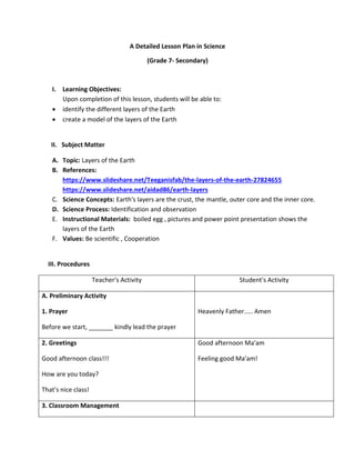 A Detailed Lesson Plan in Science
(Grade 7- Secondary)
I. Learning Objectives:
Upon completion of this lesson, students will be able to:
• identify the different layers of the Earth
• create a model of the layers of the Earth
II. Subject Matter
A. Topic: Layers of the Earth
B. References:
https://www.slideshare.net/Teeganisfab/the-layers-of-the-earth-27824655
https://www.slideshare.net/aidad86/earth-layers
C. Science Concepts: Earth's layers are the crust, the mantle, outer core and the inner core.
D. Science Process: Identification and observation
E. Instructional Materials: boiled egg , pictures and power point presentation shows the
layers of the Earth
F. Values: Be scientific , Cooperation
III. Procedures
Teacher's Activity Student's Activity
A. Preliminary Activity
1. Prayer
Before we start, _______ kindly lead the prayer
Heavenly Father..... Amen
2. Greetings
Good afternoon class!!!
How are you today?
That's nice class!
Good afternoon Ma'am
Feeling good Ma'am!
3. Classroom Management
 