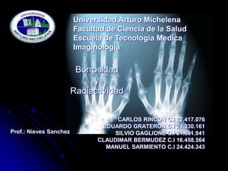 Universidad Arturo Michelena
                        Facultad de Ciencia de la Salud
                        Escuela de Tecnología Medica
                        Imaginología


                         Borrosidad
                              y
                        Radiactividad


                                    CARLOS RINCON C.I 22.417.076
                               EDUARDO GRATERON C.I 24.330.161
Prof.: Nieves Sanchez              SILVIO GAGLIONE C.I 21.031.941
                              CLAUDIMAR BERMUDEZ C.I 16.458.564
                                MANUEL SARMIENTO C.I 24.424.343
 