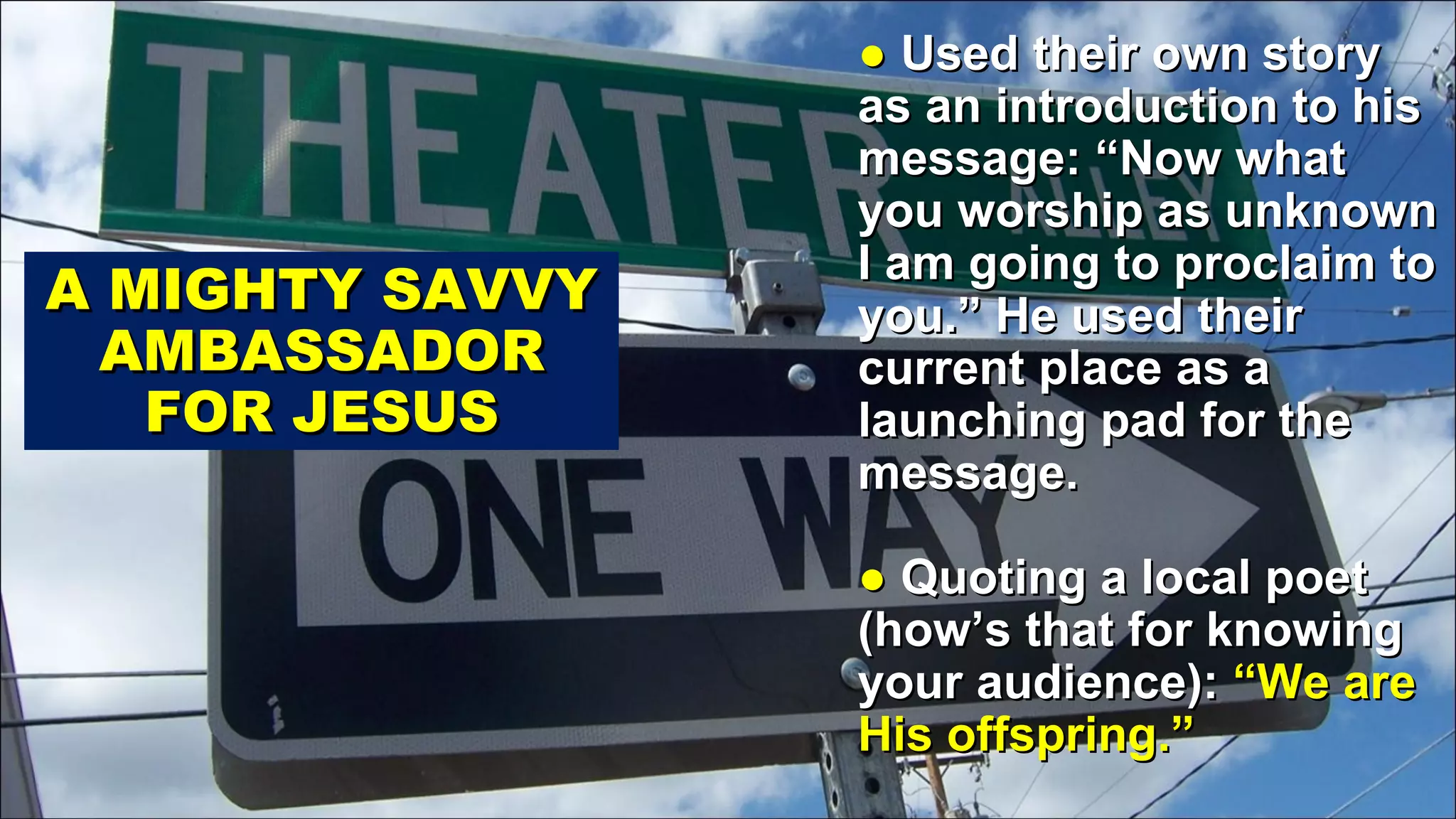 ●  Used their own story as an introduction to his message: “Now what you worship as unknown I am going to proclaim to you.” He used their current place as a launching pad for the message. ●  Quoting a local poet (how’s that for knowing your audience):  “We are His offspring.” A MIGHTY SAVVY AMBASSADOR FOR JESUS 