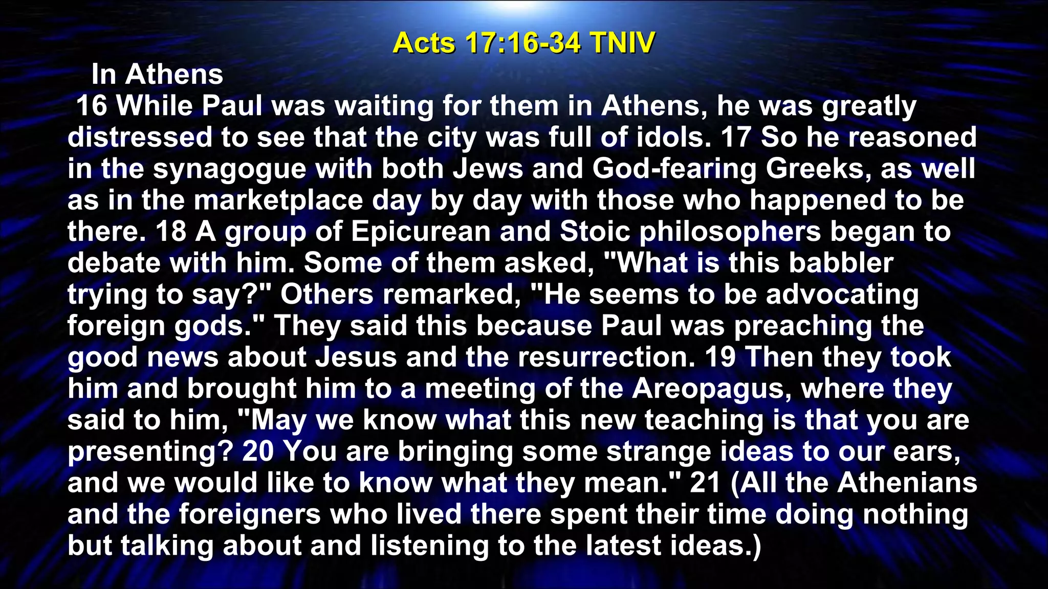 Acts 17:16-34 TNIV     In Athens 16 While Paul was waiting for them in Athens, he was greatly distressed to see that the city was full of idols. 17 So he reasoned in the synagogue with both Jews and God-fearing Greeks, as well as in the marketplace day by day with those who happened to be there. 18 A group of Epicurean and Stoic philosophers began to debate with him. Some of them asked, "What is this babbler trying to say?" Others remarked, "He seems to be advocating foreign gods." They said this because Paul was preaching the good news about Jesus and the resurrection. 19 Then they took him and brought him to a meeting of the Areopagus, where they said to him, "May we know what this new teaching is that you are presenting? 20 You are bringing some strange ideas to our ears, and we would like to know what they mean." 21 (All the Athenians and the foreigners who lived there spent their time doing nothing but talking about and listening to the latest ideas.) 