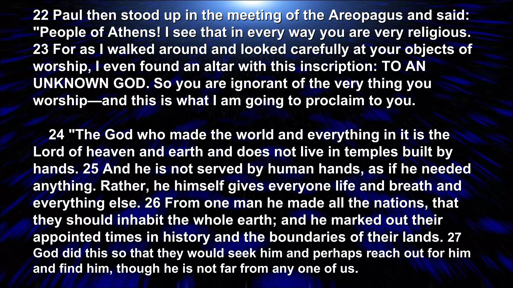 22 Paul then stood up in the meeting of the Areopagus and said: "People of Athens! I see that in every way you are very religious. 23 For as I walked around and looked carefully at your objects of worship, I even found an altar with this inscription: TO AN UNKNOWN GOD. So you are ignorant of the very thing you worship—and this is what I am going to proclaim to you. 24 "The God who made the world and everything in it is the Lord of heaven and earth and does not live in temples built by hands. 25 And he is not served by human hands, as if he needed anything. Rather, he himself gives everyone life and breath and everything else. 26 From one man he made all the nations, that they should inhabit the whole earth; and he marked out their appointed times in history and the boundaries of their lands.  27 God did this so that they would seek him and perhaps reach out for him and find him, though he is not far from any one of us.  