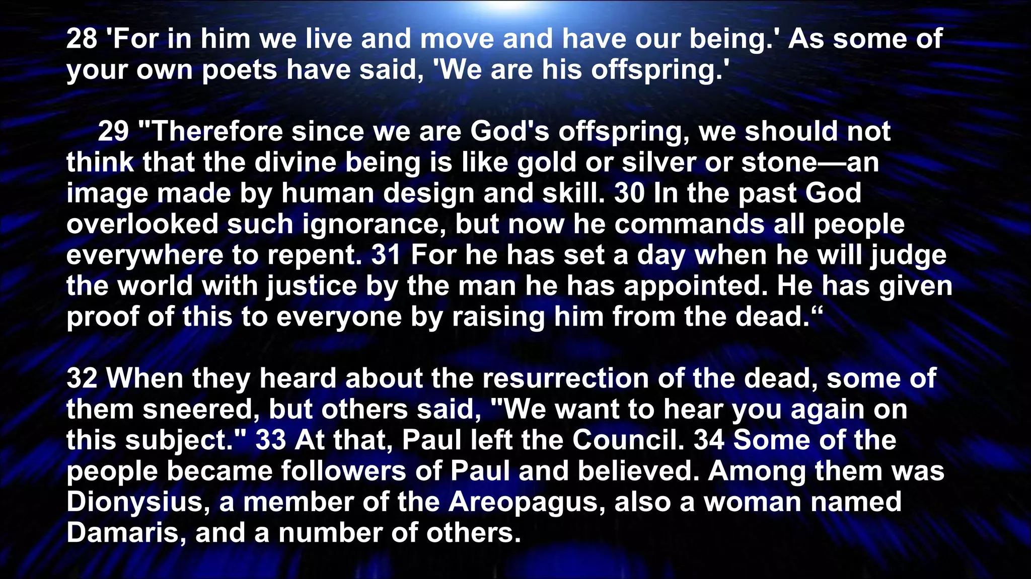 28 'For in him we live and move and have our being.' As some of your own poets have said, 'We are his offspring.' 29 "Therefore since we are God's offspring, we should not think that the divine being is like gold or silver or stone—an image made by human design and skill. 30 In the past God overlooked such ignorance, but now he commands all people everywhere to repent. 31 For he has set a day when he will judge the world with justice by the man he has appointed. He has given proof of this to everyone by raising him from the dead.“ 32 When they heard about the resurrection of the dead, some of them sneered, but others said, "We want to hear you again on this subject." 33 At that, Paul left the Council. 34 Some of the people became followers of Paul and believed. Among them was Dionysius, a member of the Areopagus, also a woman named Damaris, and a number of others. 