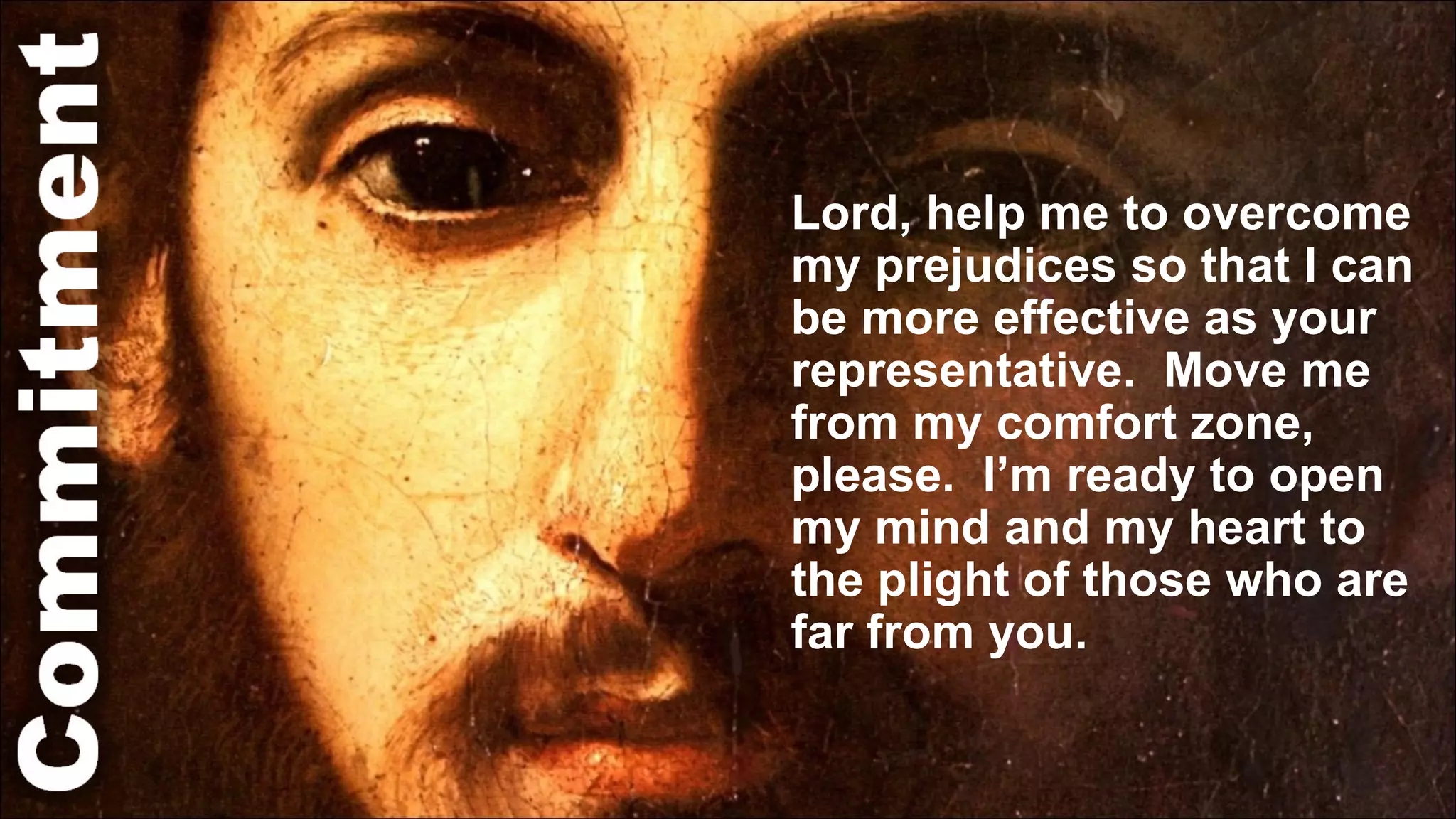 Lord, help me to overcome my prejudices so that I can be more effective as your representative.  Move me from my comfort zone, please.  I’m ready to open my mind and my heart to the plight of those who are far from you.  