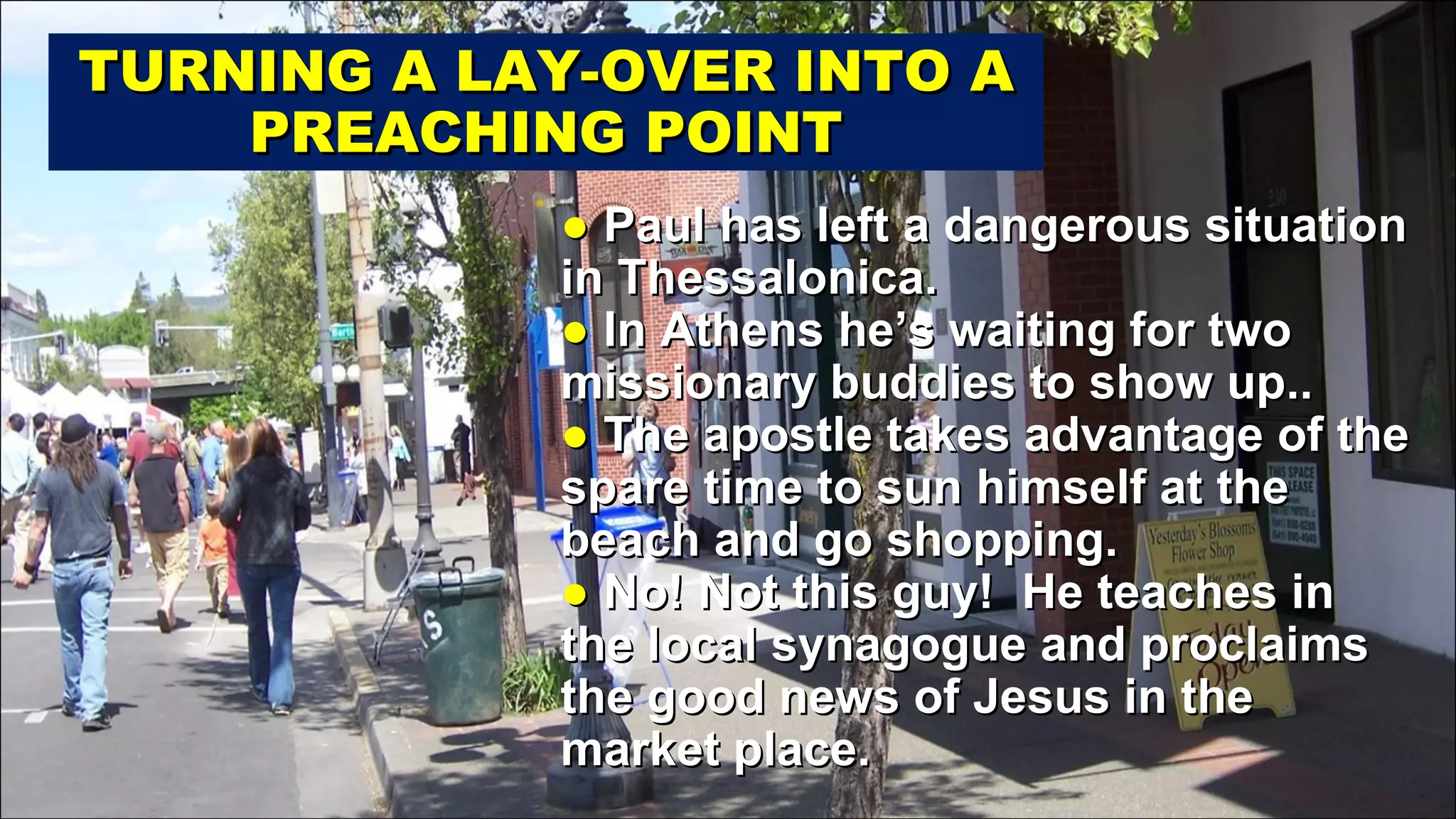 ●  Paul has left a dangerous situation in Thessalonica. ●  In Athens he’s waiting for two missionary buddies to show up.. ●  The apostle takes advantage of the spare time to sun himself at the beach and go shopping. ●  No! Not this guy!  He teaches in the local synagogue and proclaims the good news of Jesus in the market place. TURNING A LAY-OVER INTO A PREACHING POINT 