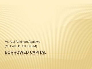 BORROWED CAPITAL
Mr. Atul Abhiman Agalawe
(M. Com, B. Ed, D.B.M)
 
