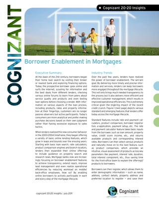 • Cognizant 20-20 Insights




Borrower Enablement in Mortgages
   Executive Summary                                    Industry Trends
   At the dawn of the 21st century, borrowers began     Over the past few years, lenders have realized
   their home loan search by visiting their broker      the power of borrower enablement. The win-win
   or nearest bank and exploring financing options.     goal: By delivering more timely and precise infor-
   Today, the prospective borrower goes online and      mation and services, lenders can keep borrowers
   surfs the Internet, scouting for information and     more engaged throughout the mortgage lifecycle.
   the best deals from different lenders, checking      This not only brings much needed transparency to
   various online forums to learn from peers about      the process but it also delivers more efficient and
   service quality and products and even testing        effective customer management, which results in
   loan options before choosing a lender. With infor-   improved operational efficiencies. This is extremely
   mation on various aspects of the loan process,       critical given the lingering impact of the recent
   including products, rates and property informa-      credit crunch. Figure 1 (next page) depicts various
   tion at their fingertips, customers are no longer    standard and emerging features that lenders offer
   passive observers but active participants. Today’s   today across the mortgage lifecycle.
   consumers are more analytical and prefer making
   purchase decisions based on their own judgment       Standard features include rate and payment cal-
   rather than having excessive exposure to sales       culators, product comparison, borrower registra-
   tactics.                                             tion, e-application, payment setup, etc. The rate
                                                        and payment calculator feature takes basic inputs
   When lenders realized this new consumer behavior     from the borrower, such as loan amount, property
   in the 2003-2004 timeframe, they began offering      value, credit score income, etc., and returns
   a variety of basic online lending features, which    available products and corresponding interest
   grew in leaps and bounds over the ensuing years.     rates. Borrowers can then select various products
   Starting with basic loan search, rate calculators,   and naturally move on to the next feature, such
   product comparison engines and branch locators,      as product comparison, which provides an
   lenders then expanded their online offerings         intuitive, visual assessment of products across key
   to include guidance on property search and           parameters like payment, interest rate, duration,
   research news. Mortgage banks now are increas-       total interest component, etc., thus saving time
   ingly focusing on borrower enablement features       for the front-office team to explain the offerings/
   to achieve transparency, extend reach, improve       products to borrowers.
   lead management and even realize operational
   efficiencies by reducing workload on middle/         Borrowers can then register, which allows them to
   back-office employees. How so? By enabling           enter demographic information — such as name,
   online borrowers to actively participate in each     address, contact details, property address and
   and every step of the mortgage lifecycle.            preferred location to register — and save their




   cognizant 20-20 insights | july 2011
 
