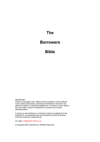 Jon MurrayJon MurrayJon MurrayJon Murray
The
Borrowers
Bible
IMPORTANT:
Under the Copyright Laws, neither the documentation nor the software
my be copied, photocopies, reproduced, translated or reduced to any
electronic medium or machine-readable form, in whole or in part, without
the prior written consent of Cybersoft Ltd, except in the manner
described below.
A License to sell, distribute or market this product is available from the
publisher for an appropriate fee, and all enquiries should be directed
in the first instance to Cybersoft Ltd.
Or mailto: info@shellx1.fsnet.co.uk
© Copyright 2002 Cybersoft Ltd. All Rights Reserved.
 