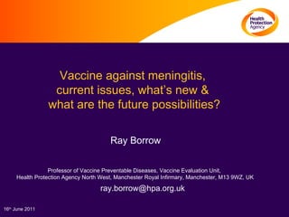 Vaccine against meningitis,  current issues, what’s new &  what are the future possibilities?  Ray Borrow Professor of Vaccine Preventable Diseases, Vaccine Evaluation Unit, Health Protection Agency North West, Manchester Royal Infirmary, Manchester, M13 9WZ, UK [email_address] 16 th  June 2011 