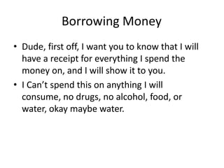 Borrowing Money
• Dude, first off, I want you to know that I will
  have a receipt for everything I spend the
  money on, and I will show it to you.
• I Can’t spend this on anything I will
  consume, no drugs, no alcohol, food, or
  water, okay maybe water.
 