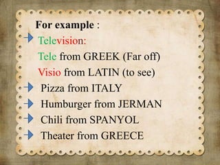 For example :
Television:
Tele from GREEK (Far off)
Visio from LATIN (to see)
Pizza from ITALY
Humburger from JERMAN
Chili from SPANYOL
Theater from GREECE

 