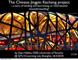 The Chinese Jingpin Kecheng project
                     – a story of lending and borrowing, or international
                                      misunderstanding?
                                                                            CC BY cmaccubbin @ ﬂickr




                          by Stian Håklev, OISE, University of Toronto            CC BY
                          @ SJTU E-Learning Lab, Shanghai, 16/3/2010
Tuesday, March 16, 2010
 