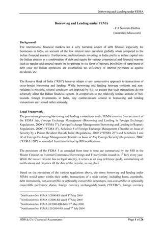 Borrowing and Lending under FEMA
HDS & Co. Chartered Accountants Page 1 of 26
Borrowing and Lending under FEMA
- CA Namrata Dedhia
(namrata@hdsca.com)
Background
The international financial markets are a very lucrative source of debt finance, especially for
businesses in India, on account of the low interest rates prevalent globally when compared to the
Indian financial markets. Furthermore, multinationals investing in India prefer to infuse capital into
the Indian entities as a combination of debt and equity for various commercial and financial reasons
such as regular and assured return on investment in the form of interest, possibility of repayment of
debt once the Indian operations are established, tax efficiency of interest payments as against
dividends, etc.
The Reserve Bank of India (“RBI”) however adopts a very conservative approach to transactions of
cross-border borrowing and lending. While borrowing and lending between residents and non-
residents is possible, several conditions are imposed by RBI to ensure that such transactions do not
adversely affect the Indian financial system. In comparison to the relatively lenient attitude of RBI
towards foreign investments in India, any contraventions related to borrowing and lending
transactions are viewed rather seriously.
Legal Framework
The provisions governing borrowing and lending transactions under FEMA emanate from section 6 of
the FEMA Act, Foreign Exchange Management (Borrowing and Lending in Foreign Exchange)
Regulations, 20001
(“FEMA 3”), Foreign Exchange Management (Borrowing and Lending in Rupees)
Regulations, 20002
(“FEMA 4”), Schedule 5 of Foreign Exchange Management (Transfer or Issue of
Security by a Person Resident Outside India) Regulations, 20003
(“FEMA 20”) and Schedules I and
IV of Foreign Exchange Management (Transfer or Issue of Any Foreign Security) Regulations, 20044
(“FEMA 120”) as amended from time to time by RBI notifications.
The provisions of the FEMA 3 as amended from time to time are summarised by the RBI in the
Master Circular on External Commercial Borrowings and Trade Credits issued on 1st
July every year.
While the master circular has no legal sanctity, it serves as an easy reference guide, summarising all
notifications and circulars till the date of the circular, in one place.
Based on the provisions of the various regulations above, the terms borrowing and lending under
FEMA would cover within their ambit, transactions of a wide variety, including loans, overdrafts,
debt instruments, non-convertible or optionally convertible debentures, non-convertible or optionally
convertible preference shares, foreign currency exchangeable bonds (“FCEBs”), foreign currency
1
Notification No. FEMA 3/2000-RB dated 3rd
May 2000
2
Notification No. FEMA 4/2000-RB dated 3rd
May 2000
3
Notification No. FEMA 20/2000-RB dated 3rd
May 2000
4
Notification No. FEMA 120/2004-RB dated 7th
July 2004
 