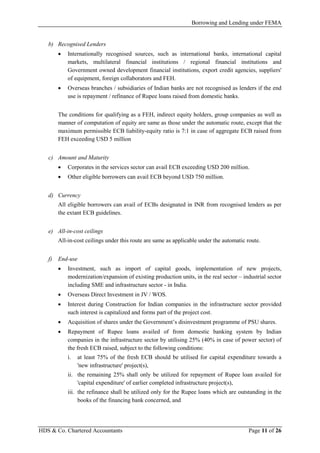 Borrowing and Lending under FEMA
HDS & Co. Chartered Accountants Page 11 of 26
b) Recognised Lenders
• Internationally recognised sources, such as international banks, international capital
markets, multilateral financial institutions / regional financial institutions and
Government owned development financial institutions, export credit agencies, suppliers'
of equipment, foreign collaborators and FEH.
• Overseas branches / subsidiaries of Indian banks are not recognised as lenders if the end
use is repayment / refinance of Rupee loans raised from domestic banks.
The conditions for qualifying as a FEH, indirect equity holders, group companies as well as
manner of computation of equity are same as those under the automatic route, except that the
maximum permissible ECB liability-equity ratio is 7:1 in case of aggregate ECB raised from
FEH exceeding USD 5 million
c) Amount and Maturity
• Corporates in the services sector can avail ECB exceeding USD 200 million.
• Other eligible borrowers can avail ECB beyond USD 750 million.
d) Currency
All eligible borrowers can avail of ECBs designated in INR from recognised lenders as per
the extant ECB guidelines.
e) All-in-cost ceilings
All-in-cost ceilings under this route are same as applicable under the automatic route.
f) End-use
• Investment, such as import of capital goods, implementation of new projects,
modernization/expansion of existing production units, in the real sector – industrial sector
including SME and infrastructure sector - in India.
• Overseas Direct Investment in JV / WOS.
• Interest during Construction for Indian companies in the infrastructure sector provided
such interest is capitalized and forms part of the project cost.
• Acquisition of shares under the Government’s disinvestment programme of PSU shares.
• Repayment of Rupee loans availed of from domestic banking system by Indian
companies in the infrastructure sector by utilising 25% (40% in case of power sector) of
the fresh ECB raised, subject to the following conditions:
i. at least 75% of the fresh ECB should be utilised for capital expenditure towards a
'new infrastructure' project(s),
ii. the remaining 25% shall only be utilized for repayment of Rupee loan availed for
'capital expenditure' of earlier completed infrastructure project(s),
iii. the refinance shall be utilized only for the Rupee loans which are outstanding in the
books of the financing bank concerned, and
 