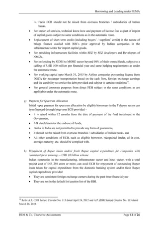 Borrowing and Lending under FEMA
HDS & Co. Chartered Accountants Page 12 of 26
iv. Fresh ECB should not be raised from overseas branches / subsidiaries of Indian
banks.
• For import of services, technical know-how and payment of license fees as part of import
of capital goods subject to same conditions as in the automatic route.
• Replacement of short term credit (including buyers’ / suppliers’ credit) in the nature of
bridge finance availed with RBI’s prior approval by Indian companies in the
infrastructure sector for import capital goods.
• For providing infrastructure facilities within SEZ by SEZ developers and Developers of
NMIZs.
• For on-lending by SIDBI to MSME sector beyond 50% of their owned funds, subject to a
ceiling of USD 500 million per financial year and same hedging requirements as under
the automatic route.
• For working capital upto March 31, 2015 by Airline companies possessing license from
DGCA for passenger transportation based on the cash flow, foreign exchange earnings
and the capability to service the debt provided and subject to certain conditions10
.
• For general corporate purposes from direct FEH subject to the same conditions as are
applicable under the automatic route.
g) Payment for Spectrum Allocation
Initial rupee payment for spectrum allocation by eligible borrowers in the Telecom sector can
be refinanced through long-term ECB provided –
• It is raised within 12 months from the date of payment of the final instalment to the
Government,
• AD should monitor the end-use of funds,
• Banks in India are not permitted to provide any form of guarantees,
• It should not be raised from overseas branches / subsidiaries of Indian banks, and
• All other conditions of ECB, such as eligible borrower, recognized lender, all-in-cost,
average maturity, etc. should be complied with.
h) Repayment of Rupee loans and/or fresh Rupee capital expenditure for companies with
consistent forex earnings – USD 10 billion scheme
Indian companies in the manufacturing, infrastructure sector and hotel sector, with a total
project cost of INR 250 crore or more, can avail ECB for repayment of outstanding Rupee
loans taken for capital expenditure from the domestic banking system and/or fresh Rupee
capital expenditure provided
• They are consistent foreign exchange earners during the past three financial year
• They are not in the default list/caution list of the RBI.
10
Refer A.P. (DIR Series) Circular No. 113 dated April 24, 2012 and A.P. (DIR Series) Circular No. 113 dated
March 26, 2014
 