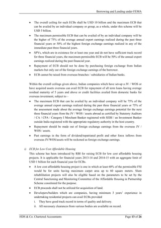 Borrowing and Lending under FEMA
HDS & Co. Chartered Accountants Page 13 of 26
• The overall ceiling for such ECBs shall be USD 10 billion and the maximum ECB that
can be availed by an individual company or group, as a whole, under this scheme will be
USD 3 billion.
• The maximum permissible ECB that can be availed of by an individual company will be
the higher of 75% of the average annual export earnings realized during the past three
financial years or 50% of the highest foreign exchange earnings realized in any of the
immediate past three financial years.
• SPVs, which are in existence for at least one year and do not have sufficient track record
for three financial years, the maximum permissible ECB will be 50% of the annual export
earnings realized during the past financial year.
• Repayment of ECB should not be done by purchasing foreign exchange from Indian
markets but only out of the foreign exchange earnings of the borrower.
• ECB cannot be raised from overseas branches / subsidiaries of Indian banks.
Within the overall ceilings given above, Indian companies which have set-up a JV / WOS or
have acquired assets overseas can avail ECB for repayment of all term loans having average
residual maturity of 5 years and above or credit facilities availed from domestic banks for
overseas investment, subject to –
• The maximum ECB that can be availed by an individual company will be 75% of the
average annual export earnings realized during the past three financial years or 75% of
the assessment made about the average foreign exchange earnings potential for the next
three financial years from the JV / WOS / assets abroad as certified by Statutory Auditors
/ CA / CPA / Category I Merchant Banker registered with SEBI / an Investment Banker
outside India registered with the appropriate regulatory authority in the host country.
• Repayment should be made out of foreign exchange earnings from the overseas JV /
WOS / assets.
• Past earnings in the form of dividend/repatriated profit and other forex inflows from
overseas JV/WOS/assets will be reckoned as foreign exchange earnings.
i) ECB for Low Cost Affordable Housing
This scheme has been introduced by RBI for raising ECB for low cost affordable housing
projects. It is applicable for financial years 2013-14 and 2014-15 with an aggregate limit of
USD 1 billion for each financial year for ECBs.
• A low cost affordable housing project is one in which at least 60% of the permissible FSI
would be for units having maximum carpet area up to 60 square meters. Slum
rehabilitation projects will also be eligible based on the parameters to be set by the
Central Sanctioning and Monitoring Committee of the Affordable Housing in Partnership
Scheme constituted for the purpose.
• ECB proceeds shall not be utilized for acquisition of land.
• Developers/builders which are companies, having minimum 3 years’ experience in
undertaking residential projects can avail ECBs provided
i. They have good track record in terms of quality and delivery.
ii. All necessary clearances from various bodies are available on record.
 