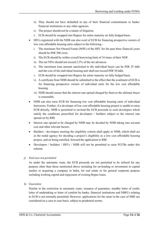 Borrowing and Lending under FEMA
HDS & Co. Chartered Accountants Page 14 of 26
iii. They should not have defaulted in any of their financial commitments to banks/
financial institutions or any other agencies.
iv. The project should not be a matter of litigation.
v. ECB should be swapped into Rupees for entire maturity on fully hedged basis.
• HFCs registered with the NHB can also avail of ECB for financing prospective owners of
low cost affordable housing units subject to the following -
i. The minimum Net Owned Funds (NOF) of the HFC for the past three financial years
should be INR 300 crore.
ii. The ECB should be within overall borrowing limit of 16 times of their NOF.
iii. The net NPA should not exceed 2.5% of the net advances.
iv. The maximum loan amount sanctioned to the individual buyer can be INR 25 lakh
and the cost of the individual housing unit shall not exceed INR 30 lakh.
v. ECB should be swapped into Rupees for entire maturity on fully hedged basis.
vi. A certificate from NHB should be submitted to the effect that the availment of ECB is
for financing prospective owners of individual units for the low cost affordable
housing.
vii. NHB should ensure that the interest rate spread charged by them to the ultimate buyer
is reasonable.
• NHB can also raise ECB for financing low cost affordable housing units of individual
borrowers. Further, if a developer of low cost affordable housing project is unable to raise
ECB directly, NHB is permitted to on-lend the ECB proceeds to such developers which
satisfy the conditions prescribed for developers / builders subject to the interest rate
spread set by RBI.
• Interest rate spread to be charged by NHB may be decided by NHB taking into account
cost and other relevant factors.
• Builders / developers meeting the eligibility criteria shall apply to NHB, which shall act
as the nodal agency for deciding a project’s eligibility as a low cost affordable housing
project, and on being satisfied, forward the application to RBI.
• Developers / builders / HFCs / NHB will not be permitted to raise FCCBs under this
scheme.
j) End-uses not permitted
As under the automatic route, the ECB proceeds are not permitted to be utilised for any
purpose other than those mentioned above including for on-lending or investment in capital
market or acquiring a company in India, for real estate or for general corporate purpose
including working capital and repayment of existing Rupee loans.
k) Guarantee
Similar to the restriction in automatic route, issuance of guarantee, standby letter of credit,
letter of undertaking or letter of comfort by banks, financial institutions and NBFCs relating
to ECB is not normally permitted. However, applications for the same in the case of SME are
considered on a case to case basis, subject to prudential norms.
 