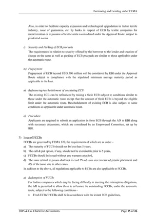 Borrowing and Lending under FEMA
HDS & Co. Chartered Accountants Page 15 of 26
Also, in order to facilitate capacity expansion and technological upgradation in Indian textile
industry, issue of guarantees, etc. by banks in respect of ECB by textile companies for
modernization or expansion of textile units is considered under the Approval Route, subject to
prudential norms.
l) Security and Parking of ECB proceeds
The requirements in relation to security offered by the borrower to the lender and creation of
charge on the same as well as parking of ECB proceeds are similar to those applicable under
the automatic route.
m) Prepayment
Prepayment of ECB beyond USD 500 million will be considered by RBI under the Approval
Route subject to compliance with the stipulated minimum average maturity period as
applicable to the loan.
n) Refinancing/reschedulement of an existing ECB
The existing ECB can be refinanced by raising a fresh ECB subject to conditions similar to
those under the automatic route except that the amount of fresh ECB is beyond the eligible
limit under the automatic route. Reschedulement of existing ECB is also subject to same
conditions as applicable under automatic route.
o) Procedure
Applicants are required to submit an application in form ECB through the AD to RBI along
with necessary documents, which are considered by an Empowered Committee, set up by
RBI.
3) Issue of FCCBs
FCCBs are governed by FEMA 120, the requirements of which are as under –
a) The maturity of FCCB should not be less than 5 years,
b) The call & put option, if any, should not be exercisable prior to 5 years,
c) FCCBs should be issued without any warrants attached,
d) The issue related expenses shall not exceed 2% of issue size in case of private placement and
4% of the issue size in other cases.
In addition to the above, all regulations applicable to ECBs are also applicable to FCCBs.
a) Redemption of FCCBs
For Indian companies which may be facing difficulty in meeting the redemption obligations,
the AD is permitted to allow them to refinance the outstanding FCCBs, under the automatic
route, subject to the following conditions –
• Fresh ECBs/ FCCBs shall be in accordance with the extant ECB guidelines,
 