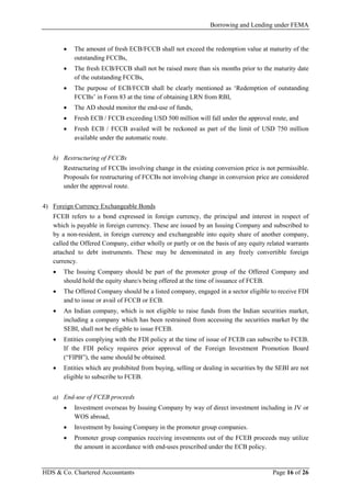 Borrowing and Lending under FEMA
HDS & Co. Chartered Accountants Page 16 of 26
• The amount of fresh ECB/FCCB shall not exceed the redemption value at maturity of the
outstanding FCCBs,
• The fresh ECB/FCCB shall not be raised more than six months prior to the maturity date
of the outstanding FCCBs,
• The purpose of ECB/FCCB shall be clearly mentioned as ‘Redemption of outstanding
FCCBs’ in Form 83 at the time of obtaining LRN from RBI,
• The AD should monitor the end-use of funds,
• Fresh ECB / FCCB exceeding USD 500 million will fall under the approval route, and
• Fresh ECB / FCCB availed will be reckoned as part of the limit of USD 750 million
available under the automatic route.
b) Restructuring of FCCBs
Restructuring of FCCBs involving change in the existing conversion price is not permissible.
Proposals for restructuring of FCCBs not involving change in conversion price are considered
under the approval route.
4) Foreign Currency Exchangeable Bonds
FCEB refers to a bond expressed in foreign currency, the principal and interest in respect of
which is payable in foreign currency. These are issued by an Issuing Company and subscribed to
by a non-resident, in foreign currency and exchangeable into equity share of another company,
called the Offered Company, either wholly or partly or on the basis of any equity related warrants
attached to debt instruments. These may be denominated in any freely convertible foreign
currency.
• The Issuing Company should be part of the promoter group of the Offered Company and
should hold the equity share/s being offered at the time of issuance of FCEB.
• The Offered Company should be a listed company, engaged in a sector eligible to receive FDI
and to issue or avail of FCCB or ECB.
• An Indian company, which is not eligible to raise funds from the Indian securities market,
including a company which has been restrained from accessing the securities market by the
SEBI, shall not be eligible to issue FCEB.
• Entities complying with the FDI policy at the time of issue of FCEB can subscribe to FCEB.
If the FDI policy requires prior approval of the Foreign Investment Promotion Board
(“FIPB”), the same should be obtained.
• Entities which are prohibited from buying, selling or dealing in securities by the SEBI are not
eligible to subscribe to FCEB.
a) End-use of FCEB proceeds
• Investment overseas by Issuing Company by way of direct investment including in JV or
WOS abroad,
• Investment by Issuing Company in the promoter group companies.
• Promoter group companies receiving investments out of the FCEB proceeds may utilize
the amount in accordance with end-uses prescribed under the ECB policy.
 