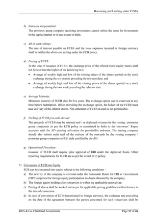 Borrowing and Lending under FEMA
HDS & Co. Chartered Accountants Page 17 of 26
b) End-uses not permitted:
The promoter group company receiving investments cannot utilise the same for investments
in the capital market or in real estate in India.
c) All-in-cost ceilings:
The rate of interest payable on FCEB and the issue expenses incurred in foreign currency
shall be within the all-in-cost ceiling under the ECB policy.
d) Pricing of FCEB:
At the time of issuance of FCEB, the exchange price of the offered listed equity shares shall
not be less than the higher of the following two:
• Average of weekly high and low of the closing prices of the shares quoted on the stock
exchange during the six months preceding the relevant date; and
• Average of weekly high and low of the closing prices of the shares quoted on a stock
exchange during the two week preceding the relevant date.
e) Average Maturity:
Minimum maturity of FCEB shall be five years. The exchange option can be exercised at any
time before redemption. While exercising the exchange option, the holder of the FCEB must
take delivery of the offered shares. Net settlement of FCEB in cash is not permissible.
f) Parking of FCEB proceeds abroad:
The proceeds of FCEB may be retained and / or deployed overseas by the issuing / promoter
group companies as per the ECB policy or repatriated to India to the borrowers’ Rupee
accounts with the AD pending utilization for permissible end-uses. The issuing company
should also submit audit trail of the end-use of the proceeds by the issuing company /
promoter group companies to RBI duly certified by the AD.
g) Operational Procedure:
Issuance of FCEB shall require prior approval of RBI under the Approval Route. Other
reporting requirements for FCEB are as per the extant ECB policy.
5) Conversion of ECB into Equity
ECB can be converted into equity subject to the following conditions –
a) The activity of the company is covered under the Automatic Route for FDI or Government
(FIPB) approval for foreign equity participation has been obtained by the company.
b) The foreign equity holding after conversion is within the applicable sectoral cap.
c) Pricing of shares shall be worked out as per the applicable pricing guidelines with reference to
the date of conversion.
d) In case of conversion of ECB denominated in foreign currency, the exchange rate prevailing
on the date of the agreement between the parties concerned for such conversion shall be
 