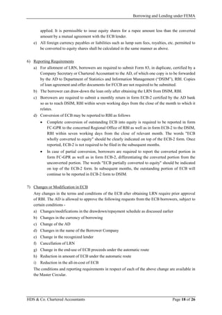 Borrowing and Lending under FEMA
HDS & Co. Chartered Accountants Page 18 of 26
applied. It is permissible to issue equity shares for a rupee amount less than the converted
amount by a mutual agreement with the ECB lender.
e) All foreign currency payables or liabilities such as lump sum fees, royalties, etc. permitted to
be converted to equity shares shall be calculated in the same manner as above.
6) Reporting Requirements
a) For allotment of LRN, borrowers are required to submit Form 83, in duplicate, certified by a
Company Secretary or Chartered Accountant to the AD, of which one copy is to be forwarded
by the AD to Department of Statistics and Information Management (“DSIM”), RBI. Copies
of loan agreement and offer documents for FCCB are not required to be submitted.
b) The borrower can draw-down the loan only after obtaining the LRN from DSIM, RBI.
c) Borrowers are required to submit a monthly return in form ECB-2 certified by the AD bank
so as to reach DSIM, RBI within seven working days from the close of the month to which it
relates.
d) Conversion of ECB may be reported to RBI as follows
• Complete conversion of outstanding ECB into equity is required to be reported in form
FC-GPR to the concerned Regional Office of RBI as well as in form ECB-2 to the DSIM,
RBI within seven working days from the close of relevant month. The words "ECB
wholly converted to equity" should be clearly indicated on top of the ECB-2 form. Once
reported, ECB-2 is not required to be filed in the subsequent months.
• In case of partial conversion, borrowers are required to report the converted portion in
form FC-GPR as well as in form ECB-2, differentiating the converted portion from the
unconverted portion. The words "ECB partially converted to equity" should be indicated
on top of the ECB-2 form. In subsequent months, the outstanding portion of ECB will
continue to be reported in ECB-2 form to DSIM.
7) Changes or Modification in ECB
Any changes in the terms and conditions of the ECB after obtaining LRN require prior approval
of RBI. The AD is allowed to approve the following requests from the ECB borrowers, subject to
certain conditions -
a) Changes/modifications in the drawdown/repayment schedule as discussed earlier
b) Changes in the currency of borrowing
c) Change of the AD
d) Changes in the name of the Borrower Company
e) Change in the recognized lender
f) Cancellation of LRN
g) Change in the end-use of ECB proceeds under the automatic route
h) Reduction in amount of ECB under the automatic route
i) Reduction in the all-in-cost of ECB
The conditions and reporting requirements in respect of each of the above change are available in
the Master Circular.
 