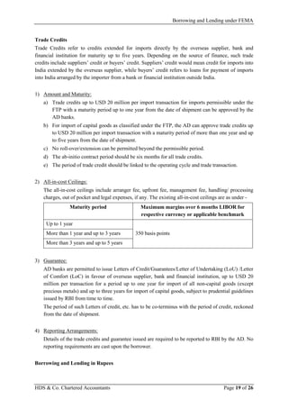 Borrowing and Lending under FEMA
HDS & Co. Chartered Accountants Page 19 of 26
Trade Credits
Trade Credits refer to credits extended for imports directly by the overseas supplier, bank and
financial institution for maturity up to five years. Depending on the source of finance, such trade
credits include suppliers’ credit or buyers’ credit. Suppliers’ credit would mean credit for imports into
India extended by the overseas supplier, while buyers’ credit refers to loans for payment of imports
into India arranged by the importer from a bank or financial institution outside India.
1) Amount and Maturity:
a) Trade credits up to USD 20 million per import transaction for imports permissible under the
FTP with a maturity period up to one year from the date of shipment can be approved by the
AD banks.
b) For import of capital goods as classified under the FTP, the AD can approve trade credits up
to USD 20 million per import transaction with a maturity period of more than one year and up
to five years from the date of shipment.
c) No roll-over/extension can be permitted beyond the permissible period.
d) The ab-initio contract period should be six months for all trade credits.
e) The period of trade credit should be linked to the operating cycle and trade transaction.
2) All-in-cost Ceilings:
The all-in-cost ceilings include arranger fee, upfront fee, management fee, handling/ processing
charges, out of pocket and legal expenses, if any. The existing all-in-cost ceilings are as under -
Maturity period Maximum margins over 6 months LIBOR for
respective currency or applicable benchmark
Up to 1 year
350 basis pointsMore than 1 year and up to 3 years
More than 3 years and up to 5 years
3) Guarantee:
AD banks are permitted to issue Letters of Credit/Guarantees/Letter of Undertaking (LoU) /Letter
of Comfort (LoC) in favour of overseas supplier, bank and financial institution, up to USD 20
million per transaction for a period up to one year for import of all non-capital goods (except
precious metals) and up to three years for import of capital goods, subject to prudential guidelines
issued by RBI from time to time.
The period of such Letters of credit, etc. has to be co-terminus with the period of credit, reckoned
from the date of shipment.
4) Reporting Arrangements:
Details of the trade credits and guarantee issued are required to be reported to RBI by the AD. No
reporting requirements are cast upon the borrower.
Borrowing and Lending in Rupees
 