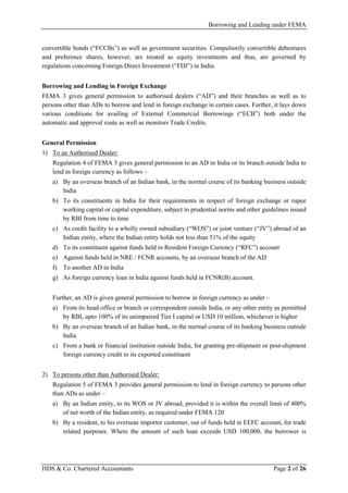 Borrowing and Lending under FEMA
HDS & Co. Chartered Accountants Page 2 of 26
convertible bonds (“FCCBs”) as well as government securities. Compulsorily convertible debentures
and preference shares, however, are treated as equity investments and thus, are governed by
regulations concerning Foreign Direct Investment (“FDI”) in India.
Borrowing and Lending in Foreign Exchange
FEMA 3 gives general permission to authorised dealers (“AD”) and their branches as well as to
persons other than ADs to borrow and lend in foreign exchange in certain cases. Further, it lays down
various conditions for availing of External Commercial Borrowings (“ECB”) both under the
automatic and approval route as well as monitors Trade Credits.
General Permission
1) To an Authorised Dealer:
Regulation 4 of FEMA 3 gives general permission to an AD in India or its branch outside India to
lend in foreign currency as follows –
a) By an overseas branch of an Indian bank, in the normal course of its banking business outside
India
b) To its constituents in India for their requirements in respect of foreign exchange or rupee
working capital or capital expenditure, subject to prudential norms and other guidelines issued
by RBI from time to time
c) As credit facility to a wholly owned subsidiary (“WOS”) or joint venture (“JV”) abroad of an
Indian entity, where the Indian entity holds not less than 51% of the equity
d) To its constituent against funds held in Resident Foreign Currency (“RFC”) account
e) Against funds held in NRE / FCNR accounts, by an overseas branch of the AD
f) To another AD in India
g) As foreign currency loan in India against funds held in FCNR(B) account.
Further, an AD is given general permission to borrow in foreign currency as under –
a) From its head office or branch or correspondent outside India, or any other entity as permitted
by RBI, upto 100% of its unimpaired Tier I capital or USD 10 million, whichever is higher
b) By an overseas branch of an Indian bank, in the normal course of its banking business outside
India
c) From a bank or financial institution outside India, for granting pre-shipment or post-shipment
foreign currency credit to its exported constituent
2) To persons other than Authorised Dealer:
Regulation 5 of FEMA 3 provides general permission to lend in foreign currency to persons other
than ADs as under –
a) By an Indian entity, to its WOS or JV abroad, provided it is within the overall limit of 400%
of net worth of the Indian entity, as required under FEMA 120
b) By a resident, to his overseas importer customer, out of funds held in EEFC account, for trade
related purposes. Where the amount of such loan exceeds USD 100,000, the borrower is
 