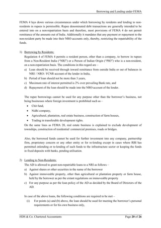 Borrowing and Lending under FEMA
HDS & Co. Chartered Accountants Page 20 of 26
FEMA 4 lays down various circumstances under which borrowing by residents and lending to non-
residents in rupees is permissible. Rupee denominated debt transactions are generally intended to be
entered into on a non-repatriation basis and therefore, most provisions of FEMA 4 do not permit
remittance of the amounts out of India. Additionally it mandates that any payment or repayment to the
non-resident party be made into their NRO accounts only, thereby, restricting the repatriability of the
funds.
1) Borrowing by Residents:
Regulation 4 of FEMA 4 permits a resident person, other than a company, to borrow in rupees
from a Non-Resident India (“NRI”) or a Person of Indian Origin (“PIO”) who is a non-resident,
on a non-repatriation basis. The conditions in this regard are –
a) Loan should be received through inward remittance from outside India or out of balances in
NRE / NRO / FCNR account of the lender in India,
b) Period of loan should not be more than 3 years,
c) Maximum rate of interest permitted is 2% over prevailing Bank rate, and
d) Repayment of the loan should be made into the NRO account of the lender.
The rupee borrowings cannot be used for any purpose other than the borrower’s business, not
being businesses where foreign investment is prohibited such as –
• Chit fund,
• Nidhi company,
• Agricultural, plantation, real estate business, construction of farm houses,
• Trading in transferable development rights.
On the same lines as FEMA 20, real estate business is explained to exclude development of
townships, construction of residential/ commercial premises, roads or bridges.
Also, the borrowed funds cannot be used for further investment into any company, partnership
firm, proprietary concern or any other entity or for re-lending except in cases where RBI has
permitted onlending or re-lending of such funds to the infrastructure sector or keeping the funds
in fixed deposits with banks, pending utilisation.
2) Lending to Non-Residents:
The AD is allowed to grant non-repatriable loans to a NRI as follows –
a) Against shares or other securities in the name of the borrower
b) Against immoveable property, other than agricultural or plantation property or farm house,
held by the borrower as per the extant regulations on immoveable property
c) For any purpose as per the loan policy of the AD as decided by the Board of Directors of the
AD.
In case of the above loans, the following conditions are required to be met –
(i) For points (a) and (b) above, the loan should be used for meeting the borrower’s personal
requirements or for his own business only,
 