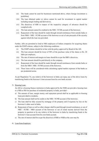 Borrowing and Lending under FEMA
HDS & Co. Chartered Accountants Page 21 of 26
(ii) The funds cannot be used for businesses mentioned above, where foreign investment is
prohibited,
(iii) The loan obtained under (c) above cannot be used for investment in capital market
including margin trading and derivatives,
(iv) The directives of RBI in respect of the respective category of advances should be
complied with,
(v) The loan amount cannot be credited to the NRE / FCNR account of the borrower,
(vi) Repayment of the loan should be made through inward remittances from outside India or
from NRO / NRE / FCNR account of the borrower or out of sale proceeds of the security
against which the loan was provided.
Further, ADs are permitted to lend to NRI employees of Indian companies for acquiring shares
under the ESOP scheme, subject to the following conditions –
(i) The ESOP scheme should be in line with the policy approved by Board of the AD,
(ii) The loan amount should be lower of 90% of the purchase value of the shares or Rs. 20
lakhs per employee,
(iii) The rate of interest and margin on loans should be as per the RBI’s directives,
(iv) The loan amount should be paid directly to the company,
(v) Repayment of the loan should be made through inward remittances from outside India or
from the NRO / NRE / FCNR account of the borrower,
(vi) These loans will be considered while calculating capital market exposure of the banks as
per prudential norms.
As per Regulation 7A, any relative of the borrower in India can repay any of the above loans by
transferring funds to the borrower’s loan account from his own bank account.
3) Housing Loan:
An AD or a housing finance institution in India approved by the NHB can provide a housing loan
to a NRI or PIO for purchase of residential property in India, provided –
a) The amount of loan, margin money and repayment period shall be as applicable to housing
loans provided to residents,
b) The loan amount shall not be credits to the NRE / FCNR account of the borrower,
c) The loan shall be fully secured by mortgage of the property and if required, by lien on the
borrower’s other asset in India,
d) Repayment of loan as well as other charges shall be paid through inward remittances or out of
NRE / FCNR / NRO account of the borrower or out of rental income derived from the
property in question or by any relative of the borrower in India by transferring funds to the
borrower’s loan account from his own bank account.
e) The rate of interest shall be as per the directives of RBI or NHB as the case may be.
4) Loan from Employer:
 