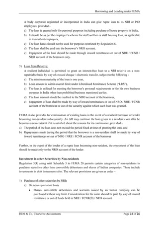Borrowing and Lending under FEMA
HDS & Co. Chartered Accountants Page 22 of 26
A body corporate registered or incorporated in India can give rupee loan to its NRI or PIO
employees, provided –
a) The loan is granted only for personal purposes including purchase of house property in India,
b) It should be as per the employer’s scheme for staff welfare or staff housing loan, as applicable
to its resident employees,
c) The loan funds should not be used for purposes restricted by Regulation 6,
d) The loan shall be paid into the borrower’s NRO account,
e) Repayment of the loan should be made through inward remittances or out of NRE / FCNR /
NRO account of the borrower only.
5) Loan from Relative:
A resident individual is permitted to grant an interest-free loan to a NRI relative on a non-
repatriable basis by way of crossed cheque / electronic transfer, subject to the following -
a) The minimum maturity of the loan is one year,
b) Loan amount is within overall limit under Liberalised Remittance Scheme (“LRS”),
c) The loan is utilised for meeting the borrower's personal requirements or for his own business
purposes in India other than prohibited business mentioned earlier,
d) The loan amount should be credited to the NRO account of the borrower,
e) Repayment of loan shall be made by way of inward remittances or out of NRO / NRE / FCNR
account of the borrower or out of the security against which such loan was granted.
FEMA 4 also provides for continuation of existing loans in the event of a resident borrower or lender
becoming non-resident subsequently. An AD may continue the loan given to a resident even after he
becomes a non-resident if it is satisfied about the reasons for its continuance, provided –
a) The period of the loan does not exceed the period fixed at time of granting the loan, and
b) Repayments made during the period that the borrower is a non-resident shall be made by way of
inward remittances or out of NRO / NRE / FCNR account of the borrower
Further, in the event of the lender of a rupee loan becoming non-resident, the repayment of the loan
should be made only to the NRO account of the lender.
Investment in other Securities by Non-residents
Regulation 5(4) along with Schedule 5 to FEMA 20 permits certain categories of non-residents to
purchase securities other than convertible debentures and shares of Indian companies. These include
investments in debt instruments also. The relevant provisions are given as under –
1) Purchase of other securities by NRIs
a) On non-repatriation basis
• Shares, convertible debentures and warrants issued by an Indian company can be
purchased without any limit. Consideration for the same should be paid by way of inward
remittance or out of funds held in NRE / FCNR(B) / NRO account.
 