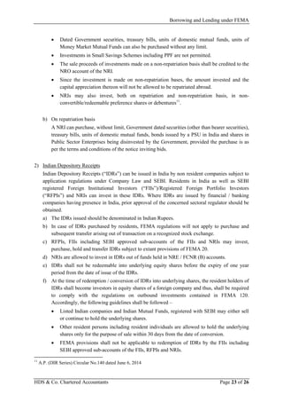 Borrowing and Lending under FEMA
HDS & Co. Chartered Accountants Page 23 of 26
• Dated Government securities, treasury bills, units of domestic mutual funds, units of
Money Market Mutual Funds can also be purchased without any limit.
• Investments in Small Savings Schemes including PPF are not permitted.
• The sale proceeds of investments made on a non-repatriation basis shall be credited to the
NRO account of the NRI.
• Since the investment is made on non-repatriation bases, the amount invested and the
capital appreciation thereon will not be allowed to be repatriated abroad.
• NRIs may also invest, both on repatriation and non-repatriation basis, in non-
convertible/redeemable preference shares or debentures11
.
b) On repatriation basis
A NRI can purchase, without limit, Government dated securities (other than bearer securities),
treasury bills, units of domestic mutual funds, bonds issued by a PSU in India and shares in
Public Sector Enterprises being disinvested by the Government, provided the purchase is as
per the terms and conditions of the notice inviting bids.
2) Indian Depository Receipts
Indian Depository Receipts (“IDRs”) can be issued in India by non resident companies subject to
application regulations under Company Law and SEBI. Residents in India as well as SEBI
registered Foreign Institutional Investors (“FIIs”)/Registered Foreign Portfolio Investors
(“RFPIs”) and NRIs can invest in these IDRs. Where IDRs are issued by financial / banking
companies having presence in India, prior approval of the concerned sectoral regulator should be
obtained.
a) The IDRs issued should be denominated in Indian Rupees.
b) In case of IDRs purchased by residents, FEMA regulations will not apply to purchase and
subsequent transfer arising out of transaction on a recognized stock exchange.
c) RFPIs, FIIs including SEBI approved sub-accounts of the FIIs and NRIs may invest,
purchase, hold and transfer IDRs subject to extant provisions of FEMA 20.
d) NRIs are allowed to invest in IDRs out of funds held in NRE / FCNR (B) accounts.
e) IDRs shall not be redeemable into underlying equity shares before the expiry of one year
period from the date of issue of the IDRs.
f) At the time of redemption / conversion of IDRs into underlying shares, the resident holders of
IDRs shall become investors in equity shares of a foreign company and thus, shall be required
to comply with the regulations on outbound investments contained in FEMA 120.
Accordingly, the following guidelines shall be followed –
• Listed Indian companies and Indian Mutual Funds, registered with SEBI may either sell
or continue to hold the underlying shares.
• Other resident persons including resident individuals are allowed to hold the underlying
shares only for the purpose of sale within 30 days from the date of conversion.
• FEMA provisions shall not be applicable to redemption of IDRs by the FIIs including
SEBI approved sub-accounts of the FIIs, RFPIs and NRIs.
11
A.P. (DIR Series) Circular No.140 dated June 6, 2014
 