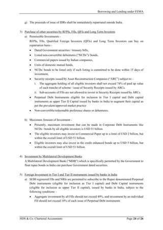 Borrowing and Lending under FEMA
HDS & Co. Chartered Accountants Page 24 of 26
g) The proceeds of issue of IDRs shall be immediately repatriated outside India.
3) Purchase of other securities by RFPIs, FIIs, QFIs and Long Term Investors
a) Permissible Investments -
RFPIs, FIIs, Qualified Foreign Investors (QFIs) and Long Term Investors can buy on
repatriation basis -
• Dated Government securities / treasury bills,
• Listed non-convertible debentures (“NCDs”)/ bonds,
• Commercial papers issued by Indian companies,
• Units of domestic mutual funds,
• NCDs/ bonds to be listed only if such listing is committed to be done within 15 days of
investment,
• Security receipts issued by Asset Reconstruction Companies (“ARC”) subject to –
i. The aggregate holding of all eligible investors shall not exceed 74% of paid up value
of each tranche of scheme / issue of Security Receipts issued by ARCs.
ii. Sub-accounts of FIIs are not allowed to invest in Security Receipts issued by ARCs.
• Perpetual Debt Instruments eligible for inclusion in Tier I capital and Debt capital
instruments as upper Tier II Capital issued by banks in India to augment their capital as
per the prevalent/approved market practice
• Non-convertible/redeemable preference shares or debentures.
b) Maximum Amount of Investment -
• Presently, maximum investment that can be made in Corporate Debt Instruments like
NCDs / bonds by all eligible investors is USD 51 billion.
• The eligible investors may invest in Commercial Paper up to a limit of USD 2 billion, but
within the overall limit of USD 51 billion.
• Eligible investors may also invest in the credit enhanced bonds up to USD 5 billion, but
within the overall limit of USD 51 billion.
4) Investment by Multilateral Development Banks
A Multilateral Development Bank (“MDB”) which is specifically permitted by the Government to
float rupee bonds in India can purchase Government dated securities.
5) Foreign Investment in Tier I and Tier II instruments issued by banks in India
a) SEBI registered FIIs and NRIs are permitted to subscribe to the Rupee denominated Perpetual
Debt instruments (eligible for inclusion as Tier I capital) and Debt Capital instruments
(eligible for inclusion as upper Tier II capital), issued by banks in India, subject to the
following conditions –
• Aggregate investment by all FIIs should not exceed 49%, and investment by an individual
FII should not exceed 10% of each issue of Perpetual Debt instruments
 
