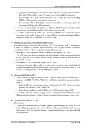 Borrowing and Lending under FEMA
HDS & Co. Chartered Accountants Page 25 of 26
• Aggregate investments by all NRIs should not exceed 24% of each issue and investments
by a single NRI should not exceed 5% of each issue of Perpetual Debt instruments
• Investment by FIIs in Debt Capital instruments shall be within the limits stipulated by
SEBI for FII investment in corporate debt instruments.
• Investment by NRIs in Debt Capital instruments shall be as per the extant policy for
investment by NRIs in other debt instruments.
b) The issue-wise details of the amount raised as Perpetual Debt Instruments are required to be
reported in the prescribed format within 30 days of the issue to the RBI.
c) The details of the secondary market sales / purchases by RFPIs, FIIs and the NRIs of these
instruments on the stock exchange are to be reported by the custodians and designated banks
respectively, to the RBI in Forms LEC (FII) and LEC (NRI).
6) Investment by QFIs in the units of Domestic Mutual funds
Non-resident investors (other than SEBI registered FIIs/FVCIs), who meet the KYC requirements
of SEBI, are permitted to purchase rupee denominated units of equity schemes of domestic
Mutual Funds (“MFs”) as QFIs, on repatriation basis, under two routes –
a) Direct Route – SEBI registered Qualified Depository Participant (“QDP”) route -
The QDP route is operated through single non-interest bearing Rupee account maintained by
the QFI with the AD, in which foreign inward remittances shall be received only in
permissible currency.
b) Indirect Route - Unit Confirmation Receipt (“UCR”) route –
In this route, Domestic MFs are allowed to open foreign currency accounts outside India for
the limited purpose of receiving subscriptions from QFIs and for redeeming the UCRs. The
UCRs are issued against units of domestic MF equity schemes.
7) Infrastructure Debt Funds (IDF)
a) SWFs, Multilateral Agencies, Pension Funds, Insurance Funds and Endowment Funds -
registered with SEBI, FIIs/RFPIs, NRIs, QFIs would be the eligible to invest, on repatriation
basis, in
• Rupee and Foreign currency denominated bonds issued by the IDFs set up as an Indian
company and registered as NBFCs with RBI
• Rupee denominated units issued by IDFs set up as SEBI registered domestic MFs
b) The facility of Foreign exchange hedging would be available to non-resident IDF investors,
IDFs as well as infrastructure project companies exposed to foreign exchange/ currency risk.
8) Purchase of other securities by QFIs
QFIs can invest -
a) Through SEBI registered QDPs in eligible corporate debt instruments, viz. listed NCDs or
bonds of Indian companies, listed units of MF debt Schemes and “to be listed” corporate
bonds directly from the issuer or through a registered stock broker on a recognized stock
exchange in India.
 