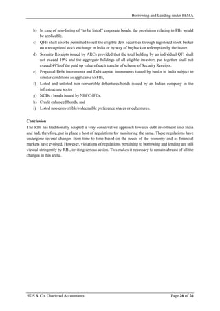 Borrowing and Lending under FEMA
HDS & Co. Chartered Accountants Page 26 of 26
b) In case of non-listing of “to be listed” corporate bonds, the provisions relating to FIIs would
be applicable.
c) QFIs shall also be permitted to sell the eligible debt securities through registered stock broker
on a recognized stock exchange in India or by way of buyback or redemption by the issuer.
d) Security Receipts issued by ARCs provided that the total holding by an individual QFI shall
not exceed 10% and the aggregate holdings of all eligible investors put together shall not
exceed 49% of the paid up value of each tranche of scheme of Security Receipts.
e) Perpetual Debt instruments and Debt capital instruments issued by banks in India subject to
similar conditions as applicable to FIIs,
f) Listed and unlisted non-convertible debentures/bonds issued by an Indian company in the
infrastructure sector
g) NCDs / bonds issued by NBFC-IFCs,
h) Credit enhanced bonds, and
i) Listed non-convertible/redeemable preference shares or debentures.
Conclusion
The RBI has traditionally adopted a very conservative approach towards debt investment into India
and had, therefore, put in place a host of regulations for monitoring the same. These regulations have
undergone several changes from time to time based on the needs of the economy and as financial
markets have evolved. However, violations of regulations pertaining to borrowing and lending are still
viewed stringently by RBI, inviting serious action. This makes it necessary to remain abreast of all the
changes in this arena.
 