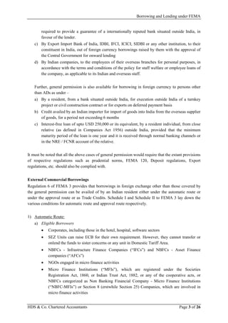 Borrowing and Lending under FEMA
HDS & Co. Chartered Accountants Page 3 of 26
required to provide a guarantee of a internationally reputed bank situated outside India, in
favour of the lender.
c) By Export Import Bank of India, IDBI, IFCI, ICICI, SIDBI or any other institution, to their
constituent in India, out of foreign currency borrowings raised by them with the approval of
the Central Government for onward lending
d) By Indian companies, to the employees of their overseas branches for personal purposes, in
accordance with the terms and conditions of the policy for staff welfare or employee loans of
the company, as applicable to its Indian and overseas staff.
Further, general permission is also available for borrowing in foreign currency to persons other
than ADs as under –
a) By a resident, from a bank situated outside India, for execution outside India of a turnkey
project or civil construction contract or for exports on deferred payment basis
b) Credit availed by an Indian importer for import of goods into India from the overseas supplier
of goods, for a period not exceeding 6 months
c) Interest-free loan of upto USD 250,000 or its equivalent, by a resident individual, from close
relative (as defined in Companies Act 1956) outside India, provided that the minimum
maturity period of the loan is one year and it is received through normal banking channels or
in the NRE / FCNR account of the relative.
It must be noted that all the above cases of general permission would require that the extant provisions
of respective regulations such as prudential norms, FEMA 120, Deposit regulations, Export
regulations, etc. should also be complied with.
External Commercial Borrowings
Regulation 6 of FEMA 3 provides that borrowings in foreign exchange other than those covered by
the general permission can be availed of by an Indian resident either under the automatic route or
under the approval route or as Trade Credits. Schedule I and Schedule II to FEMA 3 lay down the
various conditions for automatic route and approval route respectively.
1) Automatic Route:
a) Eligible Borrowers
• Corporates, including those in the hotel, hospital, software sectors
• SEZ Units can raise ECB for their own requirement. However, they cannot transfer or
onlend the funds to sister concerns or any unit in Domestic Tariff Area.
• NBFCs - Infrastructure Finance Companies (“IFCs”) and NBFCs - Asset Finance
companies (“AFCs”)
• NGOs engaged in micro finance activities
• Micro Finance Institutions (“MFIs”), which are registered under the Societies
Registration Act, 1860, or Indian Trust Act, 1882, or any of the cooperative acts, or
NBFCs categorized as Non Banking Financial Company - Micro Finance Institutions
(“NBFC-MFIs”) or Section 8 (erstwhile Section 25) Companies, which are involved in
micro finance activities
 