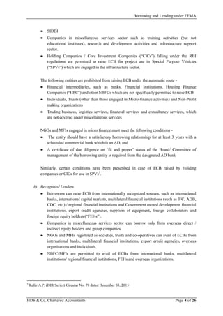 Borrowing and Lending under FEMA
HDS & Co. Chartered Accountants Page 4 of 26
• SIDBI
• Companies in miscellaneous services sector such as training activities (but not
educational institutes), research and development activities and infrastructure support
sector.
• Holding Companies / Core Investment Companies (“CICs”) falling under the RBI
regulations are permitted to raise ECB for project use in Special Purpose Vehicles
(“SPVs”) which are engaged in the infrastructure sector.
The following entities are prohibited from raising ECB under the automatic route -
• Financial intermediaries, such as banks, Financial Institutions, Housing Finance
Companies (“HFC”) and other NBFCs which are not specifically permitted to raise ECB
• Individuals, Trusts (other than those engaged in Micro-finance activities) and Non-Profit
making organizations
• Trading business, logistics services, financial services and consultancy services, which
are not covered under miscellaneous services
NGOs and MFIs engaged in micro finance must meet the following conditions -
• The entity should have a satisfactory borrowing relationship for at least 3 years with a
scheduled commercial bank which is an AD, and
• A certificate of due diligence on `fit and proper’ status of the Board/ Committee of
management of the borrowing entity is required from the designated AD bank
Similarly, certain conditions have been prescribed in case of ECB raised by Holding
companies or CICs for use in SPVs5
.
b) Recognised Lenders
• Borrowers can raise ECB from internationally recognized sources, such as international
banks, international capital markets, multilateral financial institutions (such as IFC, ADB,
CDC, etc.) / regional financial institutions and Government owned development financial
institutions, export credit agencies, suppliers of equipment, foreign collaborators and
foreign equity holders (“FEHs”).
• Companies in miscellaneous services sector can borrow only from overseas direct /
indirect equity holders and group companies
• NGOs and MFIs registered as societies, trusts and co-operatives can avail of ECBs from
international banks, multilateral financial institutions, export credit agencies, overseas
organisations and individuals.
• NBFC-MFIs are permitted to avail of ECBs from international banks, multilateral
institutions/ regional financial institutions, FEHs and overseas organizations.
5
Refer A.P. (DIR Series) Circular No. 78 dated December 03, 2013
 