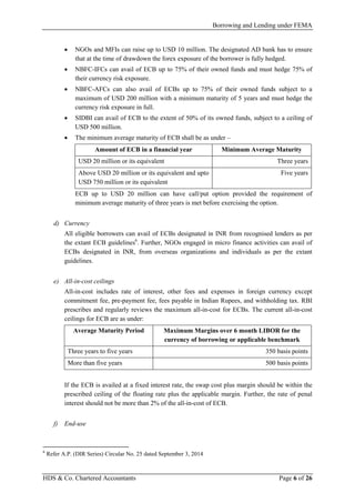 Borrowing and Lending under FEMA
HDS & Co. Chartered Accountants Page 6 of 26
• NGOs and MFIs can raise up to USD 10 million. The designated AD bank has to ensure
that at the time of drawdown the forex exposure of the borrower is fully hedged.
• NBFC-IFCs can avail of ECB up to 75% of their owned funds and must hedge 75% of
their currency risk exposure.
• NBFC-AFCs can also avail of ECBs up to 75% of their owned funds subject to a
maximum of USD 200 million with a minimum maturity of 5 years and must hedge the
currency risk exposure in full.
• SIDBI can avail of ECB to the extent of 50% of its owned funds, subject to a ceiling of
USD 500 million.
• The minimum average maturity of ECB shall be as under –
Amount of ECB in a financial year Minimum Average Maturity
USD 20 million or its equivalent Three years
Above USD 20 million or its equivalent and upto
USD 750 million or its equivalent
Five years
ECB up to USD 20 million can have call/put option provided the requirement of
minimum average maturity of three years is met before exercising the option.
d) Currency
All eligible borrowers can avail of ECBs designated in INR from recognised lenders as per
the extant ECB guidelines6
. Further, NGOs engaged in micro finance activities can avail of
ECBs designated in INR, from overseas organizations and individuals as per the extant
guidelines.
e) All-in-cost ceilings
All-in-cost includes rate of interest, other fees and expenses in foreign currency except
commitment fee, pre-payment fee, fees payable in Indian Rupees, and withholding tax. RBI
prescribes and regularly reviews the maximum all-in-cost for ECBs. The current all-in-cost
ceilings for ECB are as under:
Average Maturity Period Maximum Margins over 6 month LIBOR for the
currency of borrowing or applicable benchmark
Three years to five years 350 basis points
More than five years 500 basis points
If the ECB is availed at a fixed interest rate, the swap cost plus margin should be within the
prescribed ceiling of the floating rate plus the applicable margin. Further, the rate of penal
interest should not be more than 2% of the all-in-cost of ECB.
f) End-use
6
Refer A.P. (DIR Series) Circular No. 25 dated September 3, 2014
 