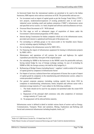 Borrowing and Lending under FEMA
HDS & Co. Chartered Accountants Page 7 of 26
As borrowed funds from the international markets are permitted to be used in the Indian
businesses, RBI imposes strict end-use restrictions on ECB. The permissible end-uses are -
• For investment such as import of capital goods as per the Foreign Trade Policy (“FTP”),
new projects, modernization/expansion of existing production units in real sector -
industrial sector including small and medium enterprises (“SME”), infrastructure sector
and specified service sectors, viz. hotel, hospital and software and miscellaneous services.
• Overseas Direct Investment in JV / WOS abroad.
• For first stage as well as subsequent stages of acquisition of shares under the
Government’s disinvestment programme of PSU shares.
• Interest during Construction for Indian companies which are in the infrastructure sector,
provided such interest is capitalized and forms part of the project cost.
• For on-lending to self-help groups or for micro-credit or for bonafide micro finance
activity including capacity building by NGOs.
• For on-lending to the infrastructure sector by NBFC-IFCs.
• For financing the import of infrastructure equipment for leasing to infrastructure projects
by NBFC-AFCs.
• Maintenance and operations of toll systems for roads and highways for capital
expenditure provided they form part of the original project
• For onlending by SIDBI to the borrowers in the MSME sector for permissible end-uses,
having natural hedge by way of foreign exchange earnings. In case of on-lending by
SIDBI in INR, the foreign currency risk shall be fully hedged by it.
• Refinancing of Bridge Finance (including buyers’ / suppliers’ credit) availed of for import
of capital goods by companies in Infrastructure Sector
• For Import of services, technical know-how and payment of license fees as part of import
of capital goods by companies in the manufacturing and infrastructure sectors, subject to
certain procedural conditions7
.
• For general corporate purposes (including working capital) from direct FEH by
companies in manufacturing, infrastructure, hotels, hospitals and software sector with a
minimum average maturity of 7 years subject to the following conditions:
i. The funds should not be used for any purpose not permitted under the extant ECB
guidelines,
ii. Repayment of the principal shall commence only after completion of minimum
average maturity of 7 years, and
iii. No prepayment will be allowed before maturity.
Infrastructure sector is defined in detail to include various facets of sectors such as Energy,
Communication, Transport, Water and sanitation, Mining, Exploration and Refining and
Social and commercial infrastructure including hospitals, hotels, etc.8
7
Refer A.P. (DIR Series) Circular No. 119 dated June 26, 2013
8
Refer Master Circular on External Commercial Borrowings and Trade Credit for detailed definition
 