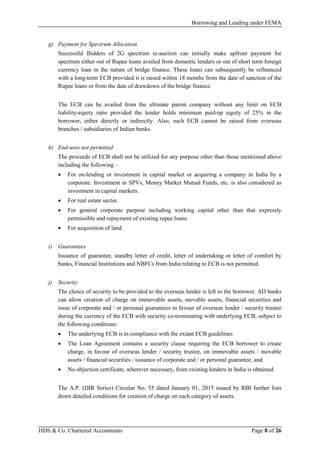 Borrowing and Lending under FEMA
HDS & Co. Chartered Accountants Page 8 of 26
g) Payment for Spectrum Allocation
Successful Bidders of 2G spectrum re-auction can initially make upfront payment for
spectrum either out of Rupee loans availed from domestic lenders or out of short term foreign
currency loan in the nature of bridge finance. These loans can subsequently be refinanced
with a long-term ECB provided it is raised within 18 months from the date of sanction of the
Rupee loans or from the date of drawdown of the bridge finance.
The ECB can be availed from the ultimate parent company without any limit on ECB
liability-equity ratio provided the lender holds minimum paid-up equity of 25% in the
borrower, either directly or indirectly. Also, such ECB cannot be raised from overseas
branches / subsidiaries of Indian banks.
h) End-uses not permitted
The proceeds of ECB shall not be utilized for any purpose other than those mentioned above
including the following –
• For on-lending or investment in capital market or acquiring a company in India by a
corporate. Investment in SPVs, Money Market Mutual Funds, etc. is also considered as
investment in capital markets.
• For real estate sector.
• For general corporate purpose including working capital other than that expressly
permissible and repayment of existing rupee loans.
• For acquisition of land.
i) Guarantees
Issuance of guarantee, standby letter of credit, letter of undertaking or letter of comfort by
banks, Financial Institutions and NBFCs from India relating to ECB is not permitted.
j) Security
The choice of security to be provided to the overseas lender is left to the borrower. AD banks
can allow creation of charge on immovable assets, movable assets, financial securities and
issue of corporate and / or personal guarantees in favour of overseas lender / security trustee
during the currency of the ECB with security co-terminating with underlying ECB, subject to
the following conditions:
• The underlying ECB is in compliance with the extant ECB guidelines
• The Loan Agreement contains a security clause requiring the ECB borrower to create
charge, in favour of overseas lender / security trustee, on immovable assets / movable
assets / financial securities / issuance of corporate and / or personal guarantee, and
• No objection certificate, wherever necessary, from existing lenders in India is obtained.
The A.P. (DIR Series) Circular No. 55 dated January 01, 2015 issued by RBI further lists
down detailed conditions for creation of charge on each category of assets.
 