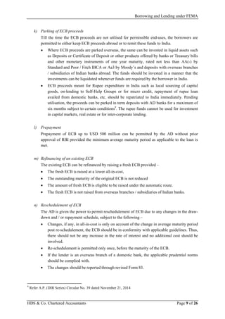 Borrowing and Lending under FEMA
HDS & Co. Chartered Accountants Page 9 of 26
k) Parking of ECB proceeds
Till the time the ECB proceeds are not utilised for permissible end-uses, the borrowers are
permitted to either keep ECB proceeds abroad or to remit these funds to India.
• Where ECB proceeds are parked overseas, the same can be invested in liquid assets such
as Deposits or Certificate of Deposit or other products offered by banks or Treasury bills
and other monetary instruments of one year maturity, rated not less than AA(-) by
Standard and Poor / Fitch IBCA or Aa3 by Moody’s and deposits with overseas branches
/ subsidiaries of Indian banks abroad. The funds should be invested in a manner that the
investments can be liquidated whenever funds are required by the borrower in India.
• ECB proceeds meant for Rupee expenditure in India such as local sourcing of capital
goods, on-lending to Self-Help Groups or for micro credit, repayment of rupee loan
availed from domestic banks, etc. should be repatriated to India immediately. Pending
utilisation, the proceeds can be parked in term deposits with AD banks for a maximum of
six months subject to certain conditions9
. The rupee funds cannot be used for investment
in capital markets, real estate or for inter-corporate lending.
l) Prepayment
Prepayment of ECB up to USD 500 million can be permitted by the AD without prior
approval of RBI provided the minimum average maturity period as applicable to the loan is
met.
m) Refinancing of an existing ECB
The existing ECB can be refinanced by raising a fresh ECB provided –
• The fresh ECB is raised at a lower all-in-cost,
• The outstanding maturity of the original ECB is not reduced
• The amount of fresh ECB is eligible to be raised under the automatic route.
• The fresh ECB is not raised from overseas branches / subsidiaries of Indian banks.
n) Reschedulement of ECB
The AD is given the power to permit reschedulement of ECB due to any changes in the draw-
down and / or repayment schedule, subject to the following –
• Changes, if any, in all-in-cost is only on account of the change in average maturity period
post re-schedulement, the ECB should be in conformity with applicable guidelines. Thus,
there should not be any increase in the rate of interest and no additional cost should be
involved.
• Re-schedulement is permitted only once, before the maturity of the ECB.
• If the lender is an overseas branch of a domestic bank, the applicable prudential norms
should be complied with.
• The changes should be reported through revised Form 83.
9
Refer A.P. (DIR Series) Circular No. 39 dated November 21, 2014
 