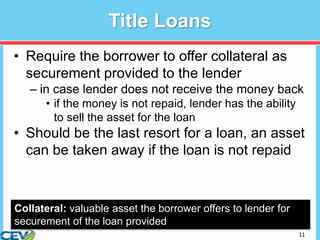 11
Title Loans
• Require the borrower to offer collateral as
securement provided to the lender
– in case lender does not receive the money back
• if the money is not repaid, lender has the ability
to sell the asset for the loan
• Should be the last resort for a loan, an asset
can be taken away if the loan is not repaid
Collateral: valuable asset the borrower offers to lender for
securement of the loan provided
 