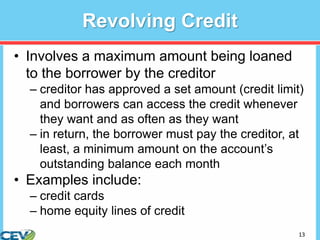 13
Revolving Credit
• Involves a maximum amount being loaned
to the borrower by the creditor
– creditor has approved a set amount (credit limit)
and borrowers can access the credit whenever
they want and as often as they want
– in return, the borrower must pay the creditor, at
least, a minimum amount on the account’s
outstanding balance each month
• Examples include:
– credit cards
– home equity lines of credit
 