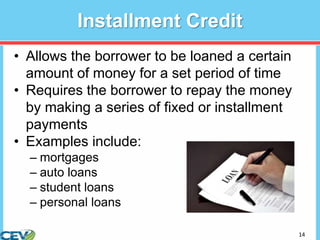 14
Installment Credit
• Allows the borrower to be loaned a certain
amount of money for a set period of time
• Requires the borrower to repay the money
by making a series of fixed or installment
payments
• Examples include:
– mortgages
– auto loans
– student loans
– personal loans
 