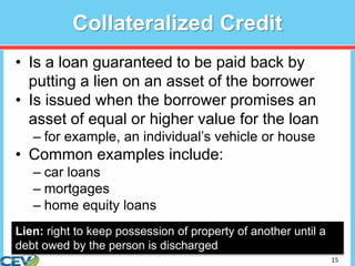 15
Collateralized Credit
• Is a loan guaranteed to be paid back by
putting a lien on an asset of the borrower
• Is issued when the borrower promises an
asset of equal or higher value for the loan
– for example, an individual’s vehicle or house
• Common examples include:
– car loans
– mortgages
– home equity loans
Lien: right to keep possession of property of another until a
debt owed by the person is discharged
 